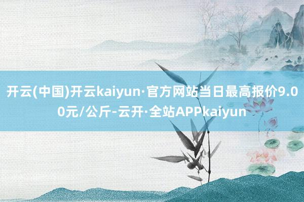 开云(中国)开云kaiyun·官方网站当日最高报价9.00元/公斤-云开·全站APPkaiyun