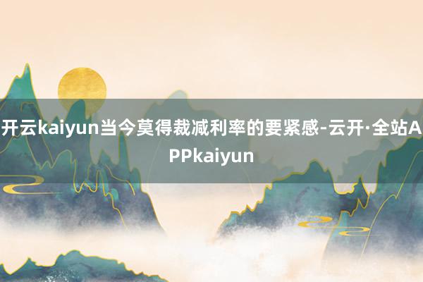 开云kaiyun当今莫得裁减利率的要紧感-云开·全站APPkaiyun