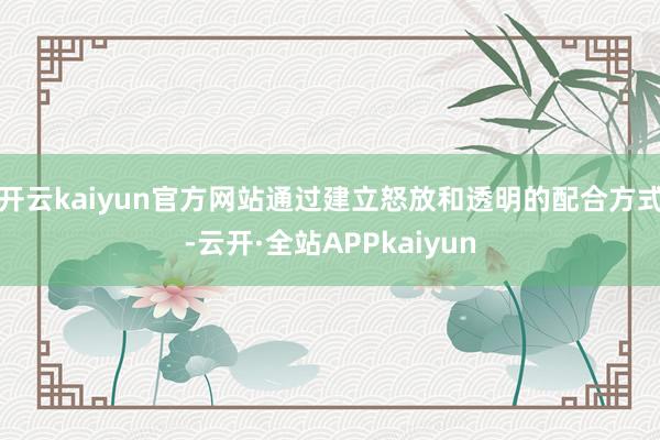 开云kaiyun官方网站通过建立怒放和透明的配合方式-云开·全站APPkaiyun