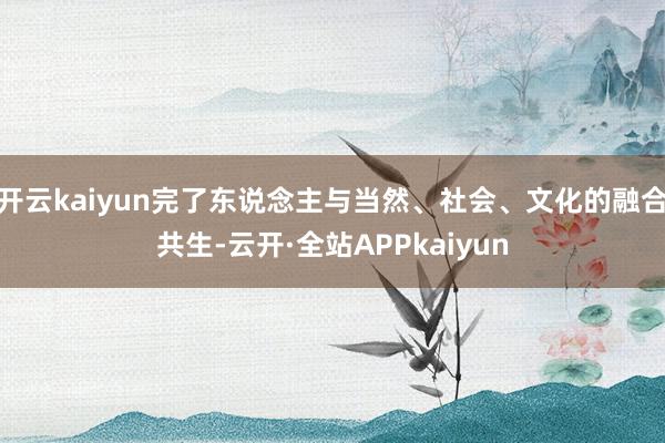 开云kaiyun完了东说念主与当然、社会、文化的融合共生-云开·全站APPkaiyun