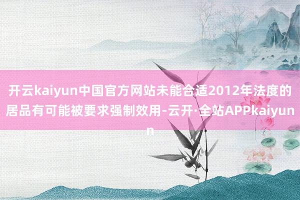 开云kaiyun中国官方网站未能合适2012年法度的居品有可能被要求强制效用-云开·全站APPkaiyun