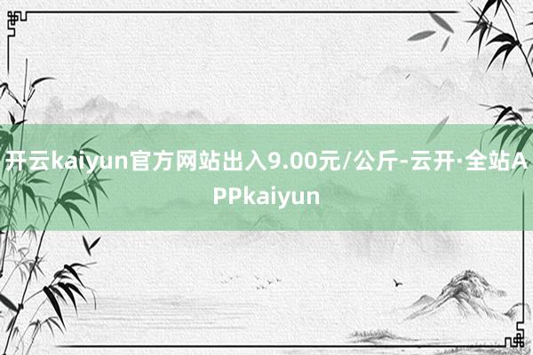 开云kaiyun官方网站出入9.00元/公斤-云开·全站APPkaiyun