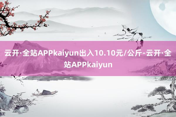 云开·全站APPkaiyun出入10.10元/公斤-云开·全站APPkaiyun
