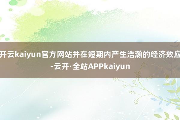 开云kaiyun官方网站并在短期内产生浩瀚的经济效应-云开·全站APPkaiyun
