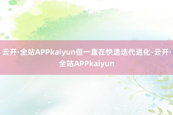 云开·全站APPkaiyun但一直在快速迭代进化-云开·全站APPkaiyun
