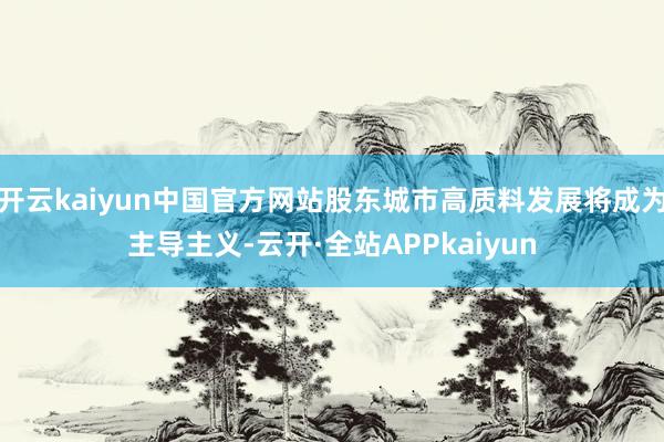 开云kaiyun中国官方网站股东城市高质料发展将成为主导主义-云开·全站APPkaiyun