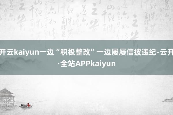 开云kaiyun一边“积极整改”一边屡屡信披违纪-云开·全站APPkaiyun
