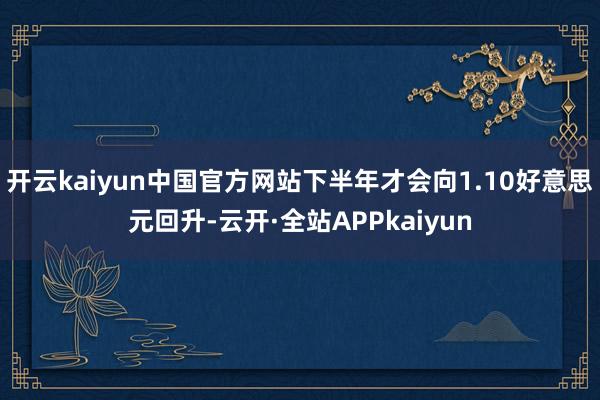 开云kaiyun中国官方网站下半年才会向1.10好意思元回升-云开·全站APPkaiyun