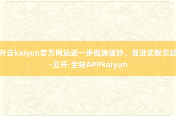 开云kaiyun官方网站进一步提振破钞、促进实数交融-云开·全站APPkaiyun