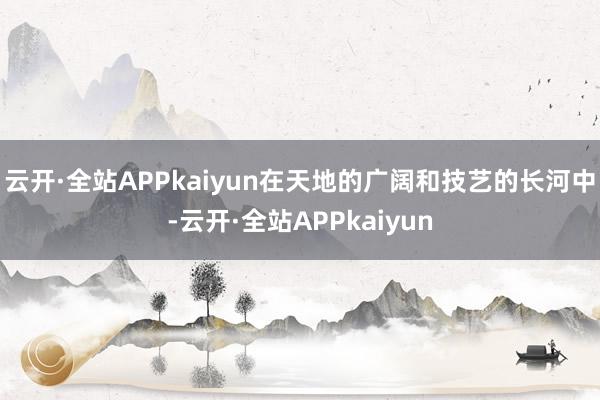 云开·全站APPkaiyun在天地的广阔和技艺的长河中-云开·全站APPkaiyun