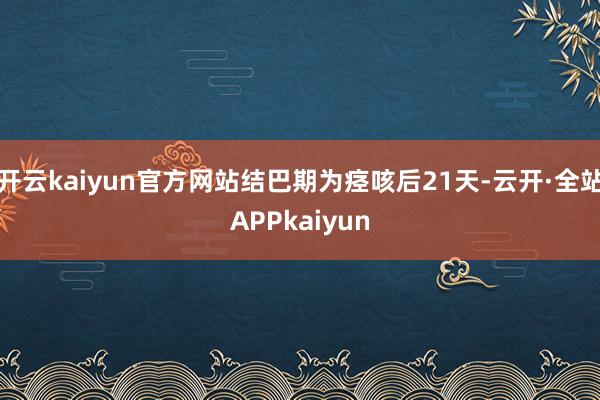开云kaiyun官方网站结巴期为痉咳后21天-云开·全站APPkaiyun