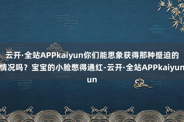 云开·全站APPkaiyun你们能思象获得那种蹙迫的情况吗?宝宝的小脸憋得通红-云开·全站APPkaiyun