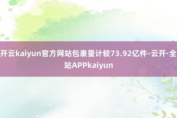 开云kaiyun官方网站包裹量计较73.92亿件-云开·全站APPkaiyun