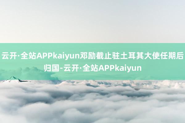 云开·全站APPkaiyun邓励截止驻土耳其大使任期后归国-云开·全站APPkaiyun
