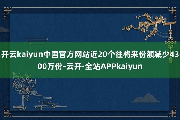开云kaiyun中国官方网站近20个往将来份额减少4300万份-云开·全站APPkaiyun