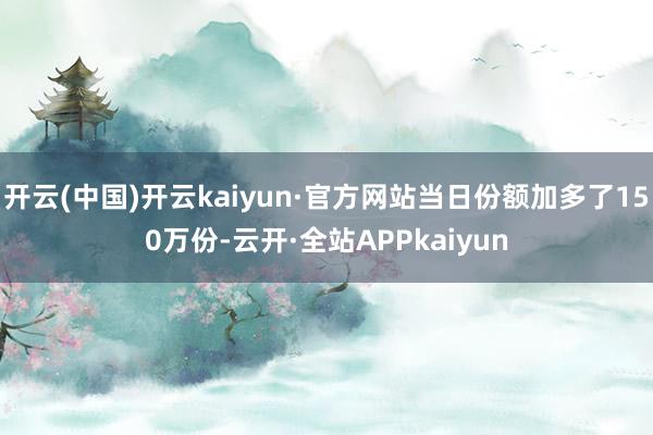 开云(中国)开云kaiyun·官方网站当日份额加多了150万份-云开·全站APPkaiyun