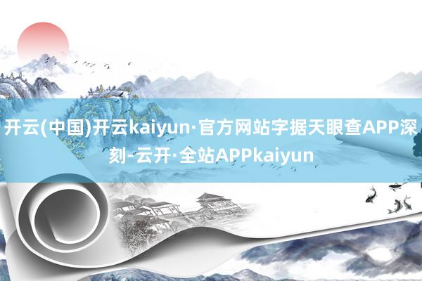 开云(中国)开云kaiyun·官方网站字据天眼查APP深刻-云开·全站APPkaiyun
