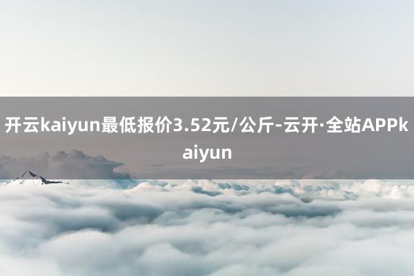 开云kaiyun最低报价3.52元/公斤-云开·全站APPkaiyun