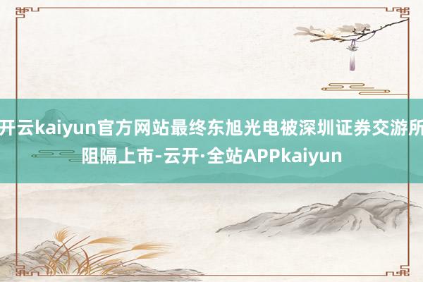 开云kaiyun官方网站最终东旭光电被深圳证券交游所阻隔上市-云开·全站APPkaiyun
