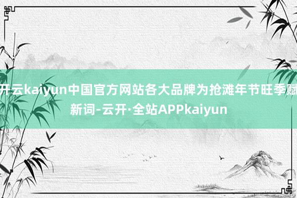 开云kaiyun中国官方网站各大品牌为抢滩年节旺季赋新词-云开·全站APPkaiyun