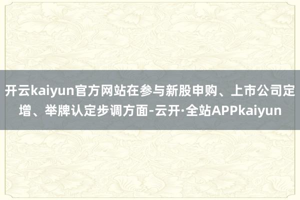 开云kaiyun官方网站在参与新股申购、上市公司定增、举牌认定步调方面-云开·全站APPkaiyun