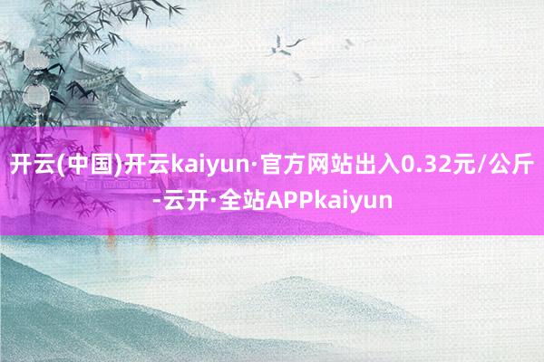 开云(中国)开云kaiyun·官方网站出入0.32元/公斤-云开·全站APPkaiyun