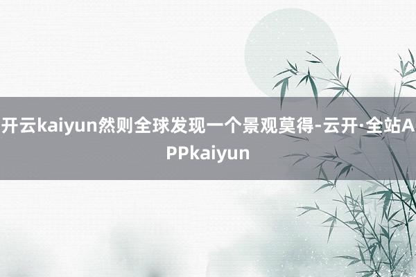 开云kaiyun然则全球发现一个景观莫得-云开·全站APPkaiyun