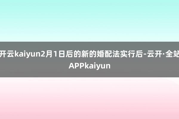 开云kaiyun2月1日后的新的婚配法实行后-云开·全站APPkaiyun
