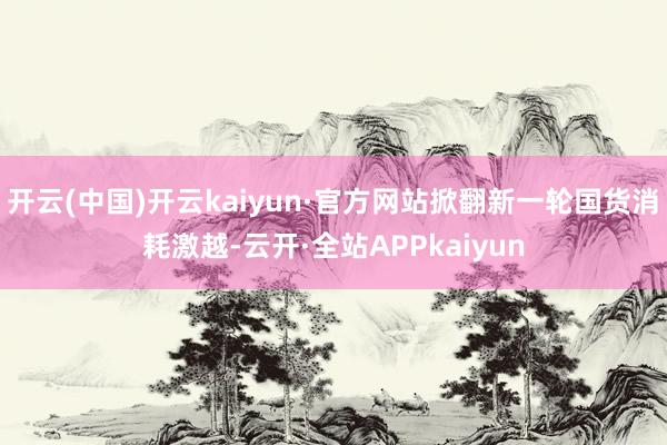 开云(中国)开云kaiyun·官方网站掀翻新一轮国货消耗激越-云开·全站APPkaiyun