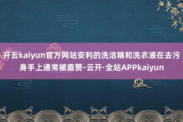 开云kaiyun官方网站安利的洗洁精和洗衣液在去污身手上通常被嘉赞-云开·全站APPkaiyun