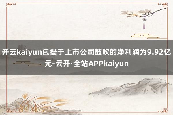 开云kaiyun包摄于上市公司鼓吹的净利润为9.92亿元-云开·全站APPkaiyun