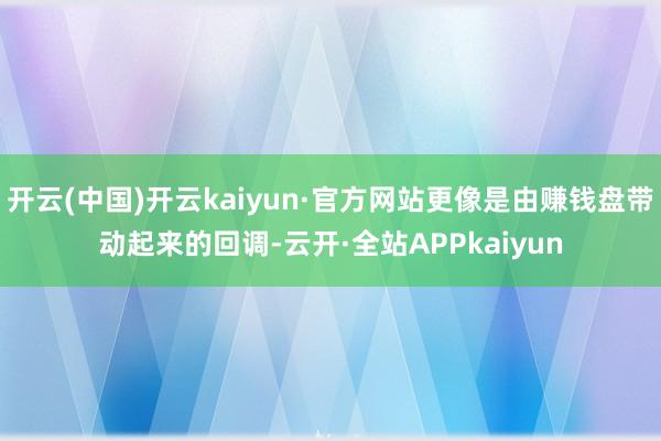 开云(中国)开云kaiyun·官方网站更像是由赚钱盘带动起来的回调-云开·全站APPkaiyun
