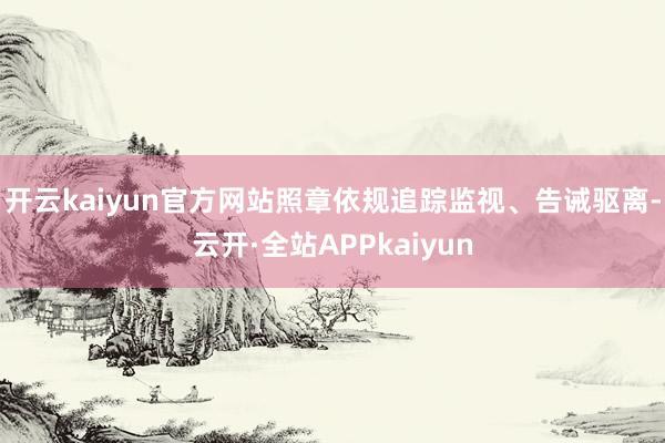 开云kaiyun官方网站照章依规追踪监视、告诫驱离-云开·全站APPkaiyun