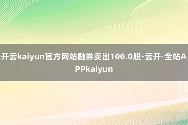 开云kaiyun官方网站融券卖出100.0股-云开·全站APPkaiyun