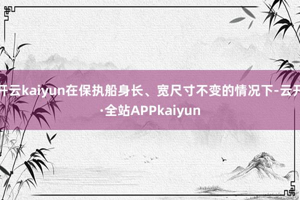 开云kaiyun在保执船身长、宽尺寸不变的情况下-云开·全站APPkaiyun