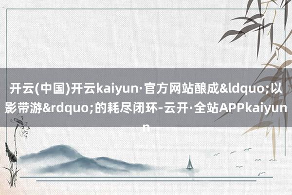 开云(中国)开云kaiyun·官方网站酿成&ldquo;以影带游&rdquo;的耗尽闭环-云开·全站APPkaiyun