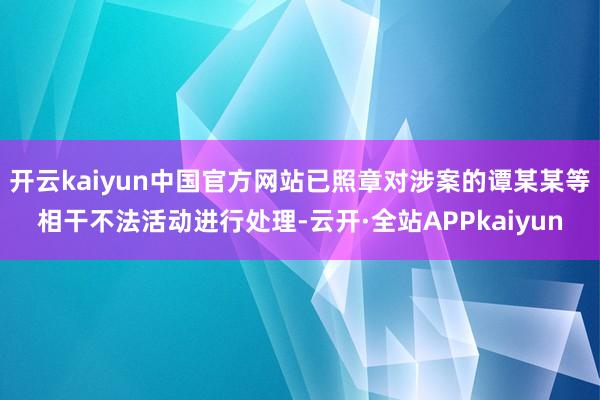 开云kaiyun中国官方网站已照章对涉案的谭某某等相干不法活动进行处理-云开·全站APPkaiyun