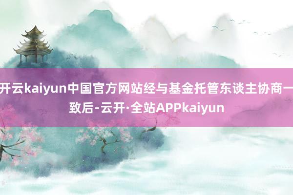 开云kaiyun中国官方网站经与基金托管东谈主协商一致后-云开·全站APPkaiyun