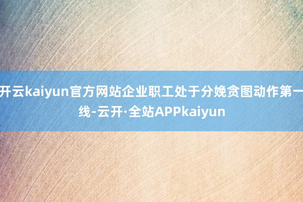 开云kaiyun官方网站企业职工处于分娩贪图动作第一线-云开·全站APPkaiyun
