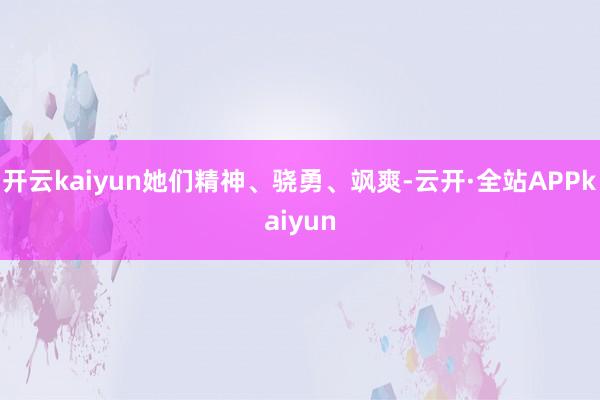 开云kaiyun她们精神、骁勇、飒爽-云开·全站APPkaiyun