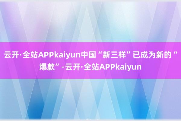 云开·全站APPkaiyun中国“新三样”已成为新的“爆款”-云开·全站APPkaiyun
