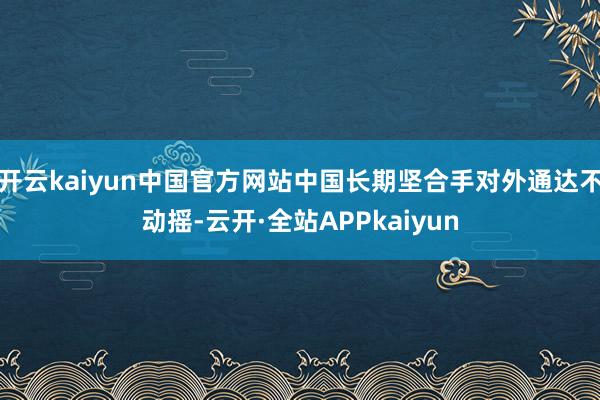 开云kaiyun中国官方网站中国长期坚合手对外通达不动摇-云开·全站APPkaiyun