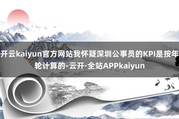 开云kaiyun官方网站我怀疑深圳公事员的KPI是按年轮计算的-云开·全站APPkaiyun