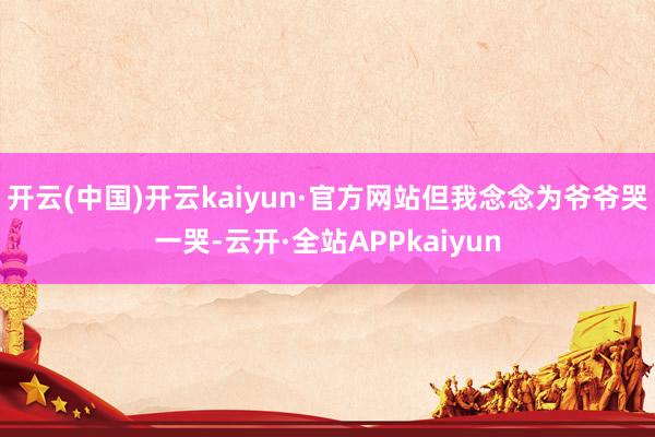 开云(中国)开云kaiyun·官方网站但我念念为爷爷哭一哭-云开·全站APPkaiyun