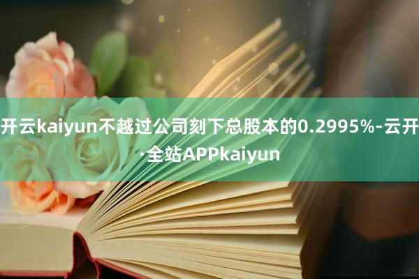 开云kaiyun不越过公司刻下总股本的0.2995%-云开·全站APPkaiyun