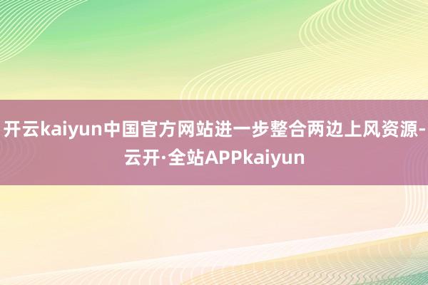 开云kaiyun中国官方网站进一步整合两边上风资源-云开·全站APPkaiyun