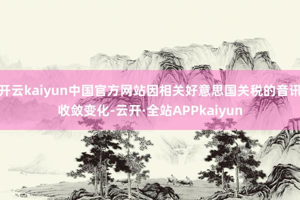 开云kaiyun中国官方网站因相关好意思国关税的音讯收敛变化-云开·全站APPkaiyun