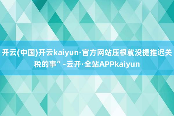 开云(中国)开云kaiyun·官方网站压根就没提推迟关税的事”-云开·全站APPkaiyun