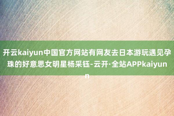 开云kaiyun中国官方网站有网友去日本游玩遇见孕珠的好意思女明星杨采钰-云开·全站APPkaiyun