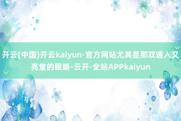 开云(中国)开云kaiyun·官方网站尤其是那双遁入又亮堂的眼睛-云开·全站APPkaiyun